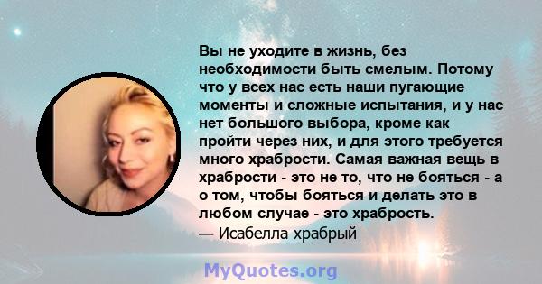 Вы не уходите в жизнь, без необходимости быть смелым. Потому что у всех нас есть наши пугающие моменты и сложные испытания, и у нас нет большого выбора, кроме как пройти через них, и для этого требуется много храбрости. 