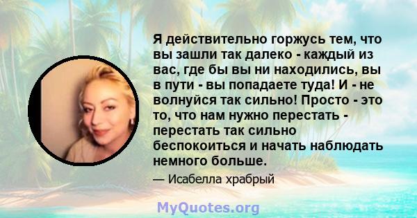 Я действительно горжусь тем, что вы зашли так далеко - каждый из вас, где бы вы ни находились, вы в пути - вы попадаете туда! И - не волнуйся так сильно! Просто - это то, что нам нужно перестать - перестать так сильно