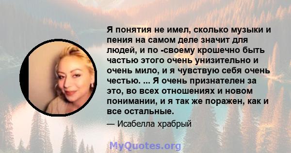 Я понятия не имел, сколько музыки и пения на самом деле значит для людей, и по -своему крошечно быть частью этого очень унизительно и очень мило, и я чувствую себя очень честью. ... Я очень признателен за это, во всех