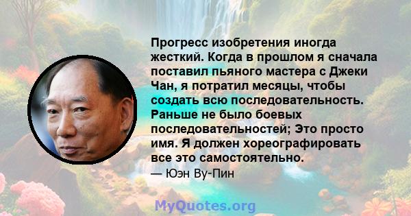 Прогресс изобретения иногда жесткий. Когда в прошлом я сначала поставил пьяного мастера с Джеки Чан, я потратил месяцы, чтобы создать всю последовательность. Раньше не было боевых последовательностей; Это просто имя. Я