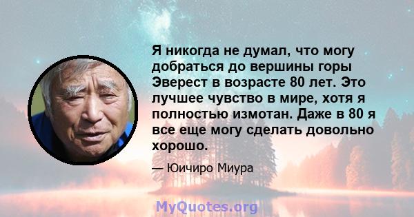 Я никогда не думал, что могу добраться до вершины горы Эверест в возрасте 80 лет. Это лучшее чувство в мире, хотя я полностью измотан. Даже в 80 я все еще могу сделать довольно хорошо.