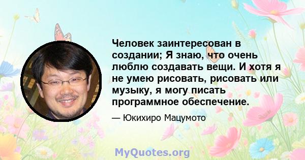 Человек заинтересован в создании; Я знаю, что очень люблю создавать вещи. И хотя я не умею рисовать, рисовать или музыку, я могу писать программное обеспечение.