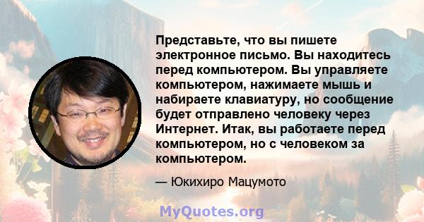 Представьте, что вы пишете электронное письмо. Вы находитесь перед компьютером. Вы управляете компьютером, нажимаете мышь и набираете клавиатуру, но сообщение будет отправлено человеку через Интернет. Итак, вы работаете 