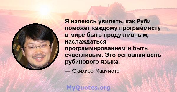 Я надеюсь увидеть, как Руби поможет каждому программисту в мире быть продуктивным, наслаждаться программированием и быть счастливым. Это основная цель рубинового языка.