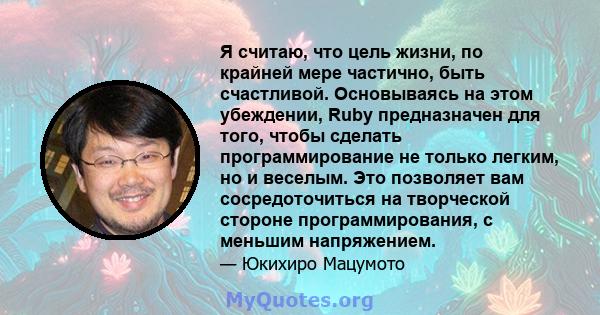 Я считаю, что цель жизни, по крайней мере частично, быть счастливой. Основываясь на этом убеждении, Ruby предназначен для того, чтобы сделать программирование не только легким, но и веселым. Это позволяет вам