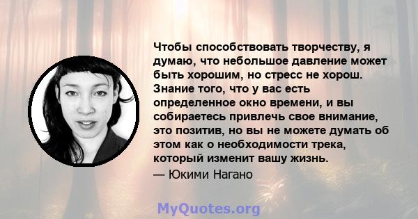 Чтобы способствовать творчеству, я думаю, что небольшое давление может быть хорошим, но стресс не хорош. Знание того, что у вас есть определенное окно времени, и вы собираетесь привлечь свое внимание, это позитив, но вы 