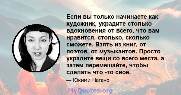 Если вы только начинаете как художник, украдите столько вдохновения от всего, что вам нравится, столько, сколько сможете. Взять из книг, от поэтов, от музыкантов. Просто украдите вещи со всего места, а затем