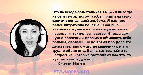 Это не всегда сознательная вещь - я никогда не был тем артистом, чтобы прийти на сеанс записи с концепцией альбома; Я намного более интуитивно понятна. Я обычно начинаю с музыки и стараюсь улавливать чувство,