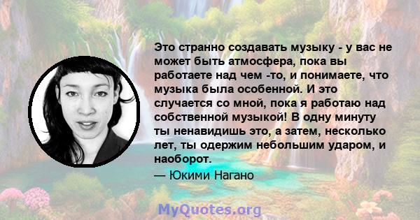 Это странно создавать музыку - у вас не может быть атмосфера, пока вы работаете над чем -то, и понимаете, что музыка была особенной. И это случается со мной, пока я работаю над собственной музыкой! В одну минуту ты