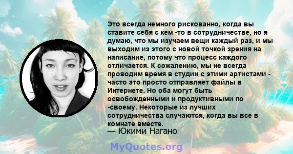 Это всегда немного рискованно, когда вы ставите себя с кем -то в сотрудничестве, но я думаю, что мы изучаем вещи каждый раз, и мы выходим из этого с новой точкой зрения на написание, потому что процесс каждого