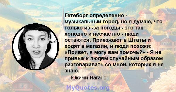 Гетеборг определенно - музыкальный город, но я думаю, что только из -за погоды - это так холодно и несчастно - люди остаются. Приезжают в Штаты и ходят в магазин, и люди похожи: «Привет, я могу вам помочь?» - Я не