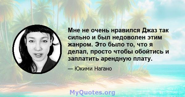 Мне не очень нравился Джаз так сильно и был недоволен этим жанром. Это было то, что я делал, просто чтобы обойтись и заплатить арендную плату.