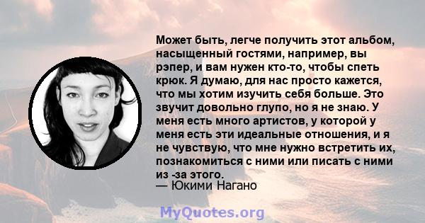 Может быть, легче получить этот альбом, насыщенный гостями, например, вы рэпер, и вам нужен кто-то, чтобы спеть крюк. Я думаю, для нас просто кажется, что мы хотим изучить себя больше. Это звучит довольно глупо, но я не 