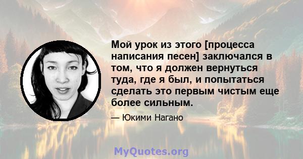 Мой урок из этого [процесса написания песен] заключался в том, что я должен вернуться туда, где я был, и попытаться сделать это первым чистым еще более сильным.