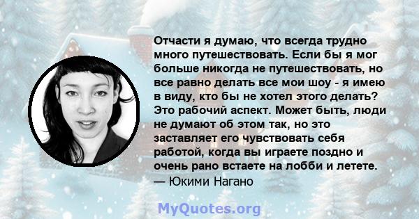 Отчасти я думаю, что всегда трудно много путешествовать. Если бы я мог больше никогда не путешествовать, но все равно делать все мои шоу - я имею в виду, кто бы не хотел этого делать? Это рабочий аспект. Может быть,