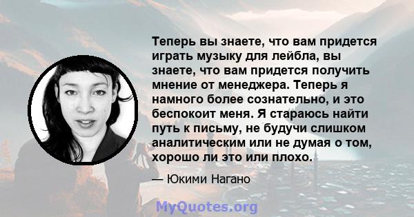 Теперь вы знаете, что вам придется играть музыку для лейбла, вы знаете, что вам придется получить мнение от менеджера. Теперь я намного более сознательно, и это беспокоит меня. Я стараюсь найти путь к письму, не будучи