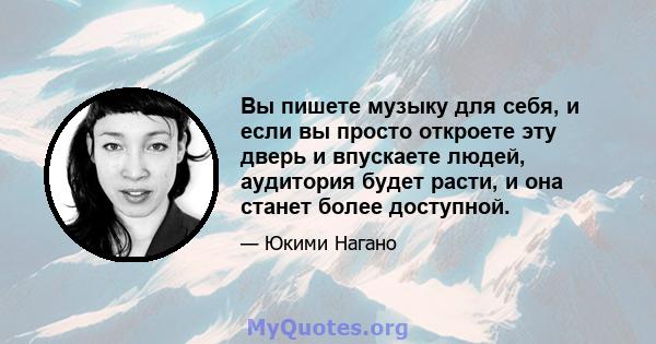 Вы пишете музыку для себя, и если вы просто откроете эту дверь и впускаете людей, аудитория будет расти, и она станет более доступной.