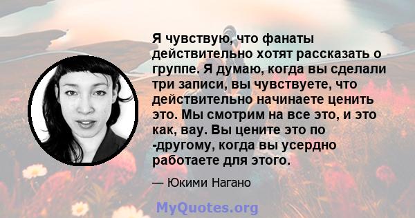 Я чувствую, что фанаты действительно хотят рассказать о группе. Я думаю, когда вы сделали три записи, вы чувствуете, что действительно начинаете ценить это. Мы смотрим на все это, и это как, вау. Вы цените это по