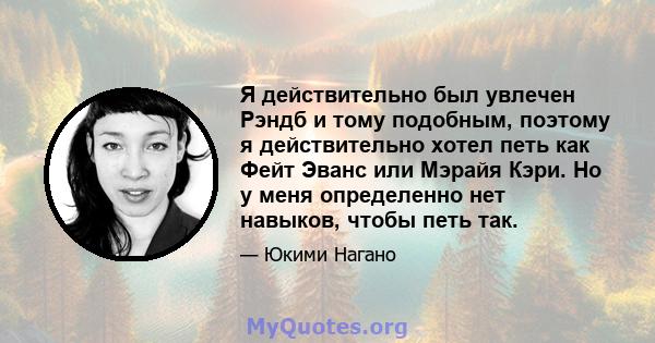 Я действительно был увлечен Рэндб и тому подобным, поэтому я действительно хотел петь как Фейт Эванс или Мэрайя Кэри. Но у меня определенно нет навыков, чтобы петь так.