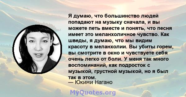 Я думаю, что большинство людей попадают на музыку сначала, и вы можете петь вместе и понять, что песня имеет это меланхоличное чувство. Как шведы, я думаю, что мы видим красоту в меланхолии. Вы убиты горем, вы смотрите