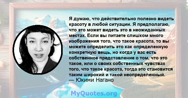 Я думаю, что действительно полезно видеть красоту в любой ситуации. Я предполагаю, что это может видеть это в неожиданных местах. Если вы питаете слишком много изображения того, что такое красота, то вы можете