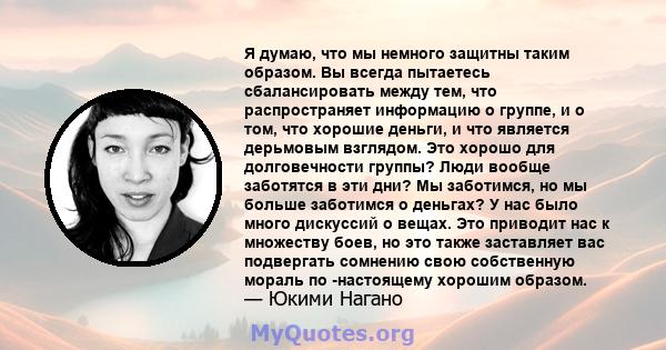 Я думаю, что мы немного защитны таким образом. Вы всегда пытаетесь сбалансировать между тем, что распространяет информацию о группе, и о том, что хорошие деньги, и что является дерьмовым взглядом. Это хорошо для