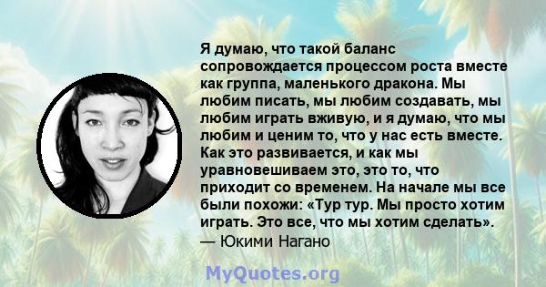 Я думаю, что такой баланс сопровождается процессом роста вместе как группа, маленького дракона. Мы любим писать, мы любим создавать, мы любим играть вживую, и я думаю, что мы любим и ценим то, что у нас есть вместе. Как 