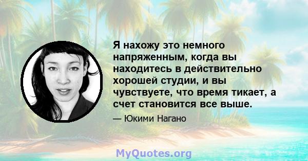 Я нахожу это немного напряженным, когда вы находитесь в действительно хорошей студии, и вы чувствуете, что время тикает, а счет становится все выше.