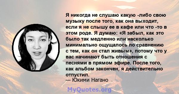 Я никогда не слушаю какую -либо свою музыку после того, как она выходит, если я не слышу ее в кафе или что -то в этом роде. Я думаю: «Я забыл, как это было так медленно или насколько минимально ощущалось по сравнению с