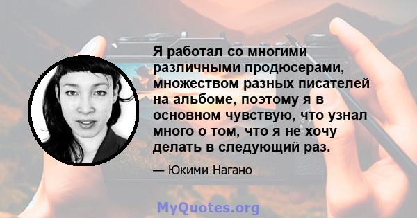 Я работал со многими различными продюсерами, множеством разных писателей на альбоме, поэтому я в основном чувствую, что узнал много о том, что я не хочу делать в следующий раз.