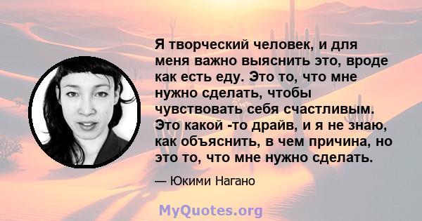 Я творческий человек, и для меня важно выяснить это, вроде как есть еду. Это то, что мне нужно сделать, чтобы чувствовать себя счастливым. Это какой -то драйв, и я не знаю, как объяснить, в чем причина, но это то, что