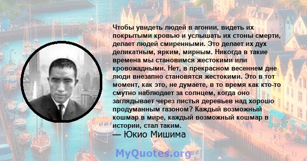 Чтобы увидеть людей в агонии, видеть их покрытыми кровью и услышать их стоны смерти, делает людей смиренными. Это делает их дух деликатным, ярким, мирным. Никогда в такие времена мы становимся жестокими или