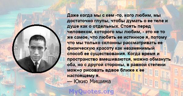 Даже когда мы с кем -то, кого любим, мы достаточно глупы, чтобы думать о ее теле и душе как о отдельных. Стоять перед человеком, которого мы любим, - это не то же самое, что любить ее истинное я, потому что мы только