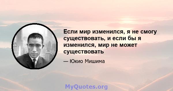 Если мир изменился, я не смогу существовать, и если бы я изменился, мир не может существовать