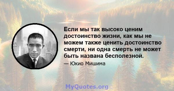 Если мы так высоко ценим достоинство жизни, как мы не можем также ценить достоинство смерти, ни одна смерть не может быть названа бесполезной.