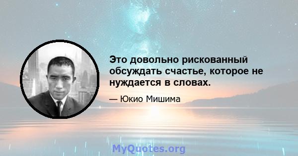 Это довольно рискованный обсуждать счастье, которое не нуждается в словах.