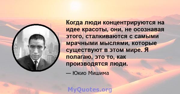 Когда люди концентрируются на идее красоты, они, не осознавая этого, сталкиваются с самыми мрачными мыслями, которые существуют в этом мире. Я полагаю, это то, как производятся люди.