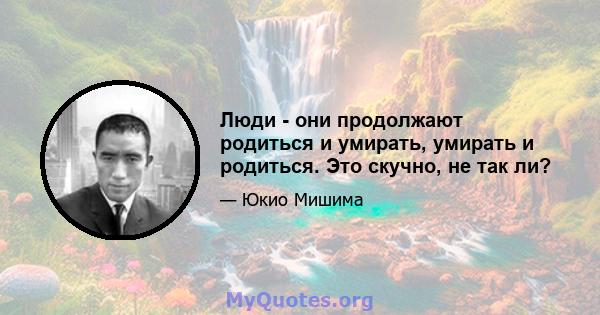 Люди - они продолжают родиться и умирать, умирать и родиться. Это скучно, не так ли?