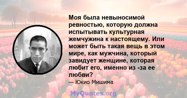 Моя была невыносимой ревностью, которую должна испытывать культурная жемчужина к настоящему. Или может быть такая вещь в этом мире, как мужчина, который завидует женщине, которая любит его, именно из -за ее любви?