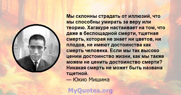 Мы склонны страдать от иллюзий, что мы способны умирать за веру или теорию. Хагакуре настаивает на том, что даже в беспощадной смерти, тщетная смерть, которая не знает ни цветов, ни плодов, не имеют достоинства как