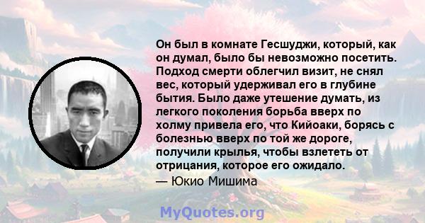 Он был в комнате Гесшуджи, который, как он думал, было бы невозможно посетить. Подход смерти облегчил визит, не снял вес, который удерживал его в глубине бытия. Было даже утешение думать, из легкого поколения борьба