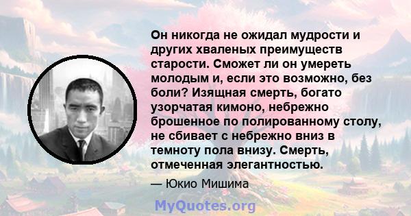 Он никогда не ожидал мудрости и других хваленых преимуществ старости. Сможет ли он умереть молодым и, если это возможно, без боли? Изящная смерть, богато узорчатая кимоно, небрежно брошенное по полированному столу, не