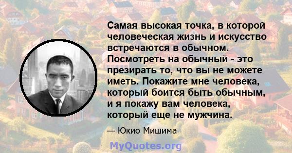 Самая высокая точка, в которой человеческая жизнь и искусство встречаются в обычном. Посмотреть на обычный - это презирать то, что вы не можете иметь. Покажите мне человека, который боится быть обычным, и я покажу вам