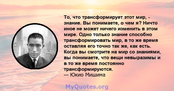 То, что трансформирует этот мир, - знание. Вы понимаете, о чем я? Ничто иное не может ничего изменить в этом мире. Одно только знание способно трансформировать мир, в то же время оставляя его точно так же, как есть.