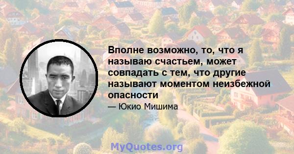 Вполне возможно, то, что я называю счастьем, может совпадать с тем, что другие называют моментом неизбежной опасности