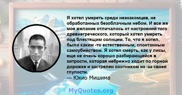 Я хотел умереть среди незнакомцев, не обработанных безоблачным небом. И все же мое желание отличалось от настроений того древнегреческого, который хотел умереть под блестящим солнцем. То, что я хотел, было каким -то