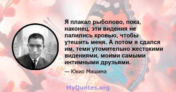 Я плакал рыболово, пока, наконец, эти видения не палились кровью, чтобы утешить меня. А потом я сдался им, теми утомительно жестокими видениями, моими самыми интимными друзьями.