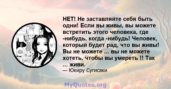 НЕТ! Не заставляйте себя быть одни! Если вы живы, вы можете встретить этого человека, где -нибудь, когда -нибудь! Человек, который будет рад, что вы живы! Вы не можете ... вы не можете хотеть, чтобы вы умереть !! Так