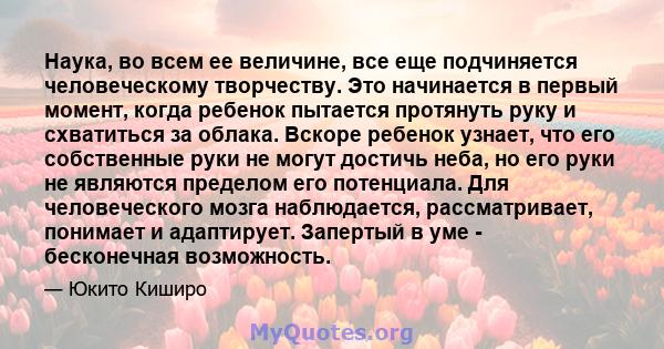 Наука, во всем ее величине, все еще подчиняется человеческому творчеству. Это начинается в первый момент, когда ребенок пытается протянуть руку и схватиться за облака. Вскоре ребенок узнает, что его собственные руки не