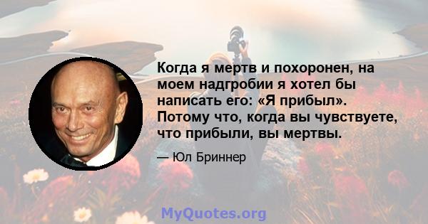 Когда я мертв и похоронен, на моем надгробии я хотел бы написать его: «Я прибыл». Потому что, когда вы чувствуете, что прибыли, вы мертвы.